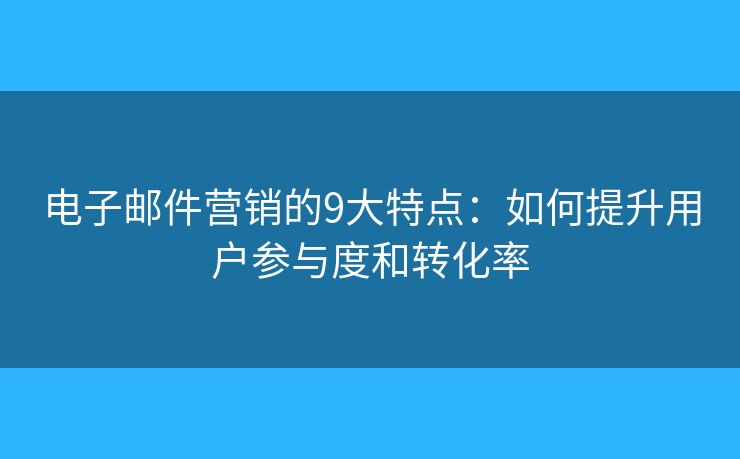 电子邮件营销的9大特点：如何提升用户参与度和转化率