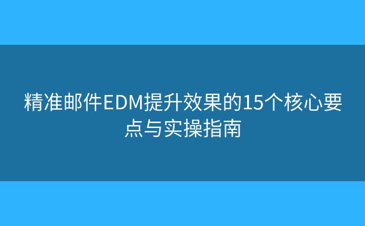 精准邮件EDM提升效果的15个核心要点与实操指南