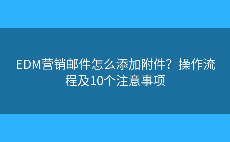 EDM营销邮件怎么添加附件？操作流程及10个注意事项