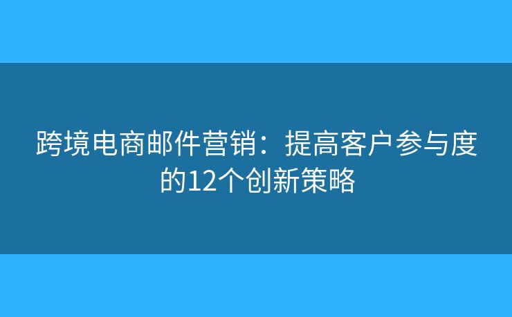 跨境电商邮件营销：提高客户参与度的12个创新策略