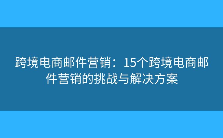 跨境电商邮件营销：15个跨境电商邮件营销的挑战与解决方案