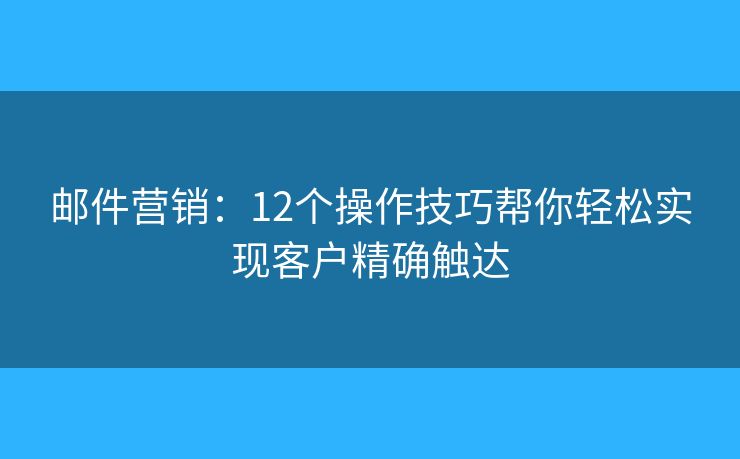 邮件营销:12个操作技巧帮你轻松实现客户精确触达 邮件营销:12个操作技巧帮你轻松实现客户精确触达