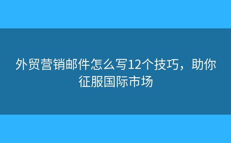 外贸营销邮件怎么写12个技巧，助你征服国际市场