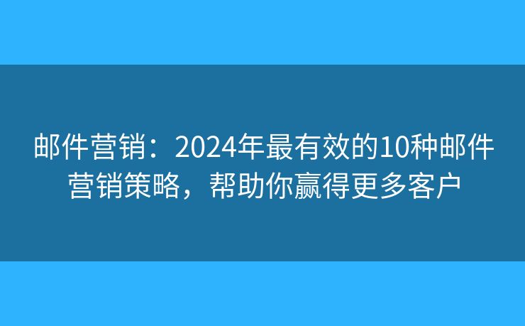 邮件营销：2024年最有效的10种邮件营销策略，帮助你赢得更多客户