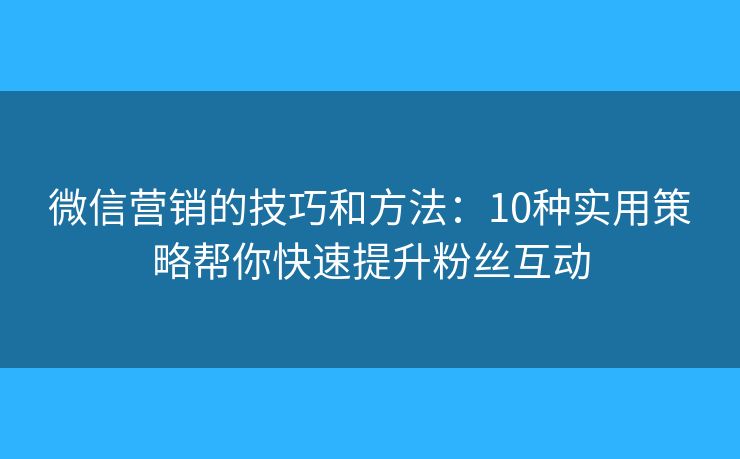 微信营销的技巧和方法：10种实用策略帮你快速提升粉丝互动