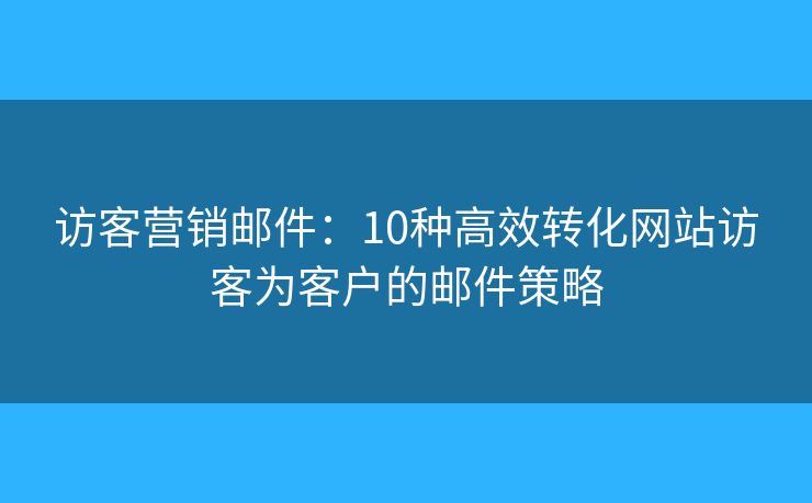 访客营销邮件：10种高效转化网站访客为客户的邮件策略
