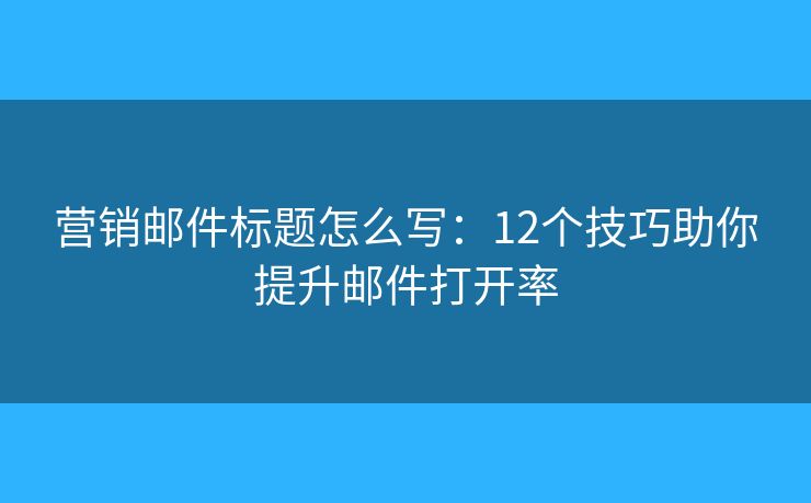 营销邮件标题怎么写：12个技巧助你提升邮件打开率