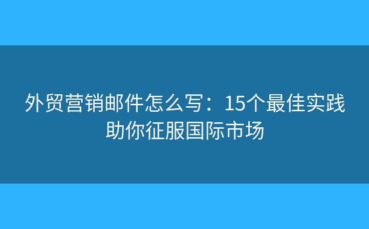 外贸营销邮件怎么写：15个最佳实践助你征服国际市场