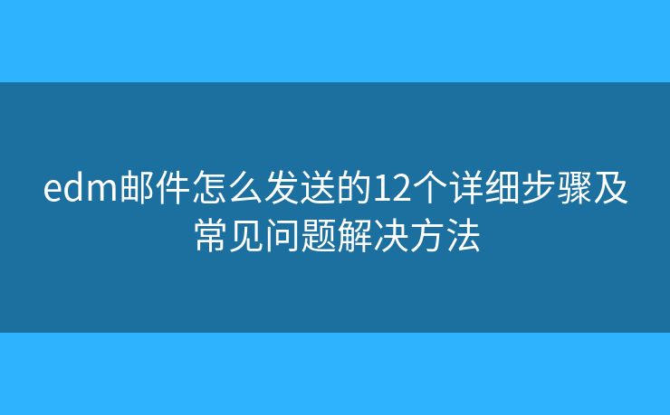 edm邮件怎么发送的12个详细步骤及常见问题解决方法