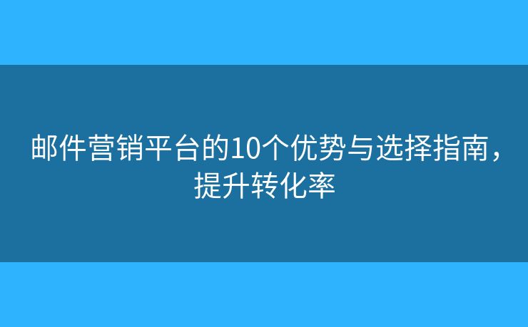 邮件营销平台的10个优势与选择指南，提升转化率