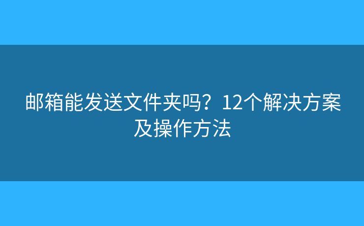 邮箱能发送文件夹吗？12个解决方案及操作方法