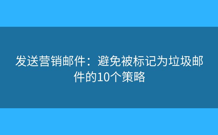 发送营销邮件：避免被标记为垃圾邮件的10个策略
