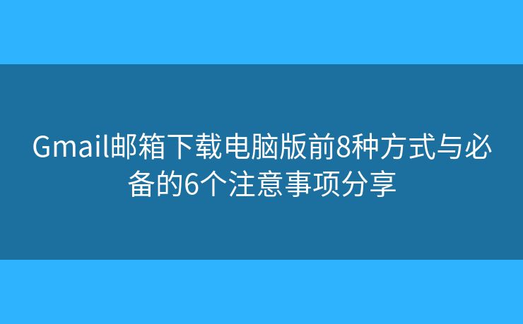 Gmail邮箱下载电脑版前8种方式与必备的6个注意事项分享