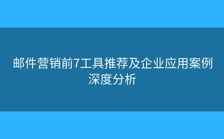 邮件营销前7工具推荐及企业应用案例深度分析