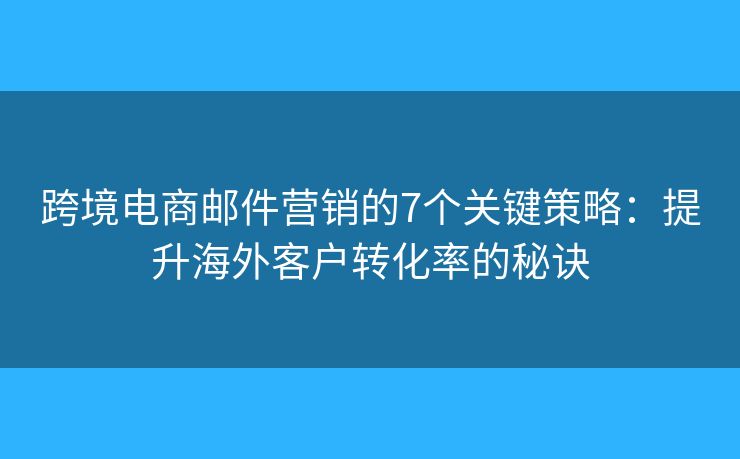 跨境电商邮件营销的7个关键策略：提升海外客户转化率的秘诀