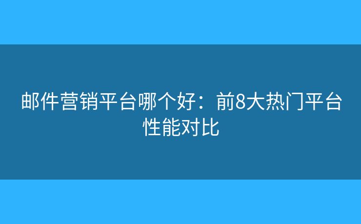 邮件营销平台哪个好：前8大热门平台性能对比