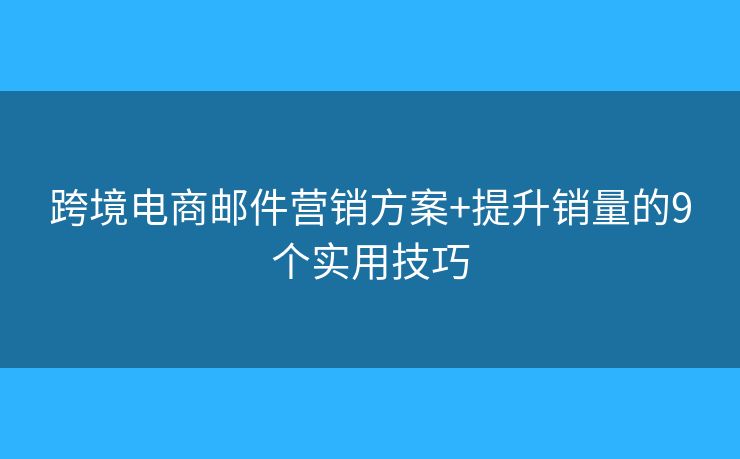 跨境电商邮件营销方案+提升销量的9个实用技巧