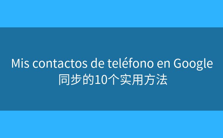 Mis contactos de teléfono en Google 同步的10个实用方法 Mis contactos de teléfono en Google 同步的10个实用方法