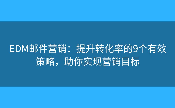 EDM邮件营销：提升转化率的9个有效策略，助你实现营销目标