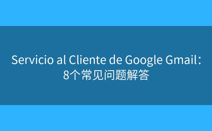 Servicio al Cliente de Google Gmail:8个常见问题解答 Servicio al Cliente de Google Gmail:8个常见问题解答