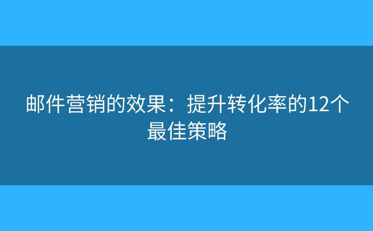 邮件营销的效果：提升转化率的12个最佳策略