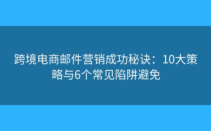 跨境电商邮件营销成功秘诀：10大策略与6个常见陷阱避免
