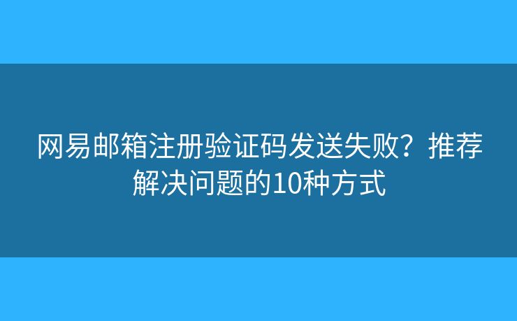 网易邮箱注册验证码发送失败？推荐解决问题的10种方式