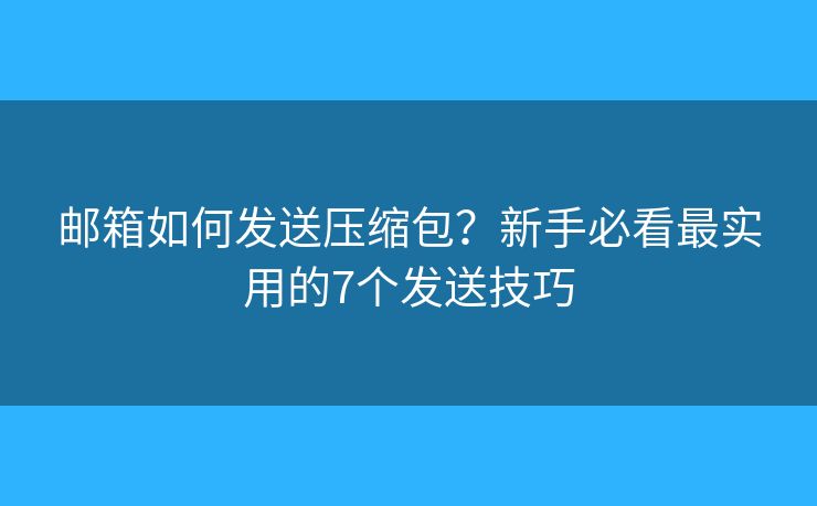 邮箱如何发送压缩包？新手必看最实用的7个发送技巧