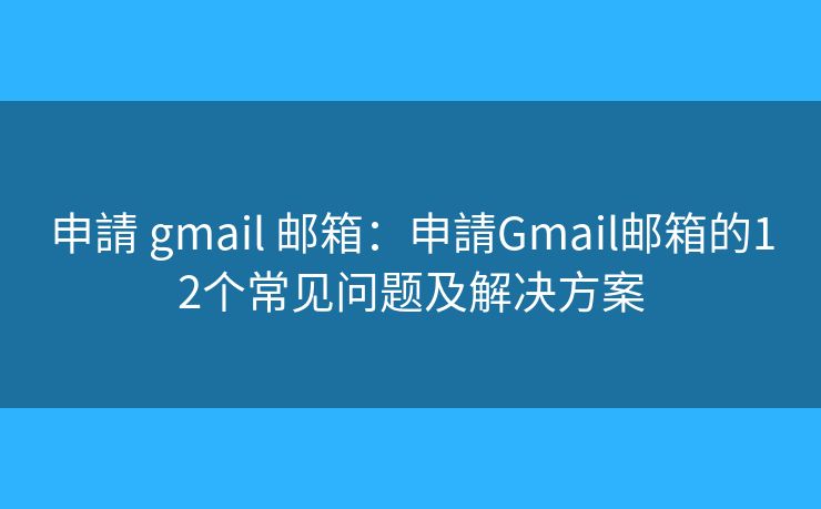 申請 gmail 邮箱：申請Gmail邮箱的12个常见问题及解决方案