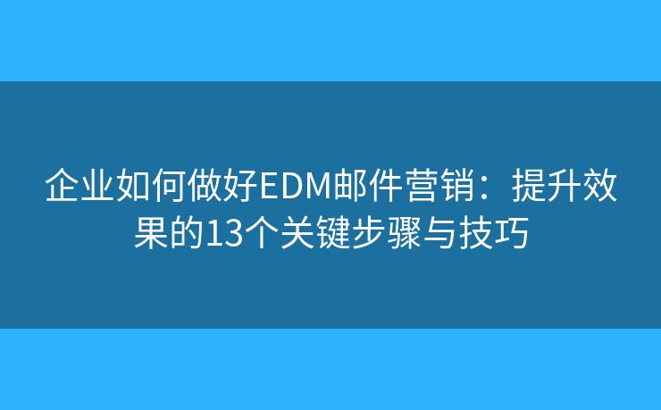 企业如何做好EDM邮件营销：提升效果的13个关键步骤与技巧