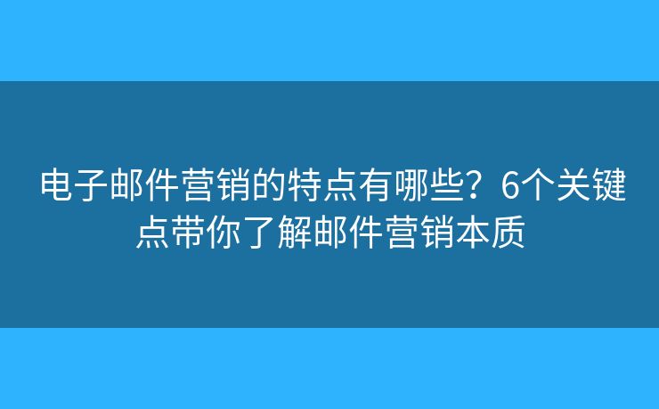 电子邮件营销的特点有哪些？6个关键点带你了解邮件营销本质