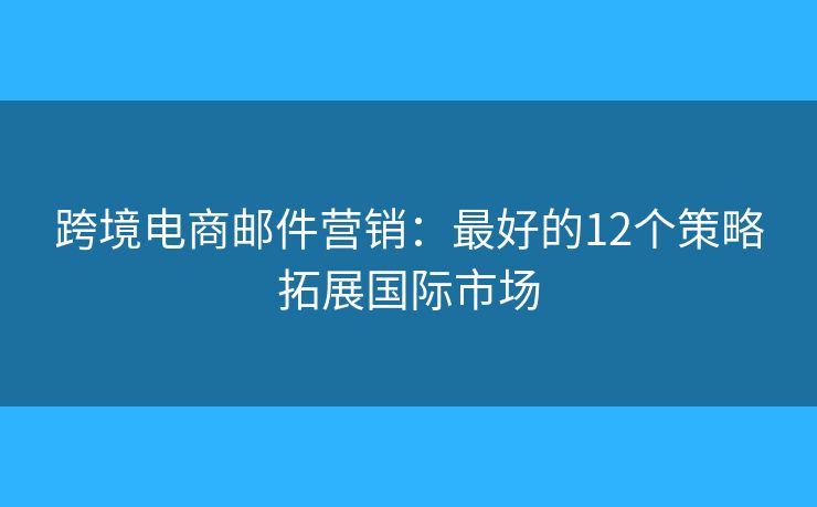 跨境电商邮件营销：最好的12个策略拓展国际市场