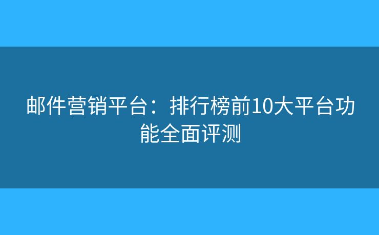邮件营销平台：排行榜前10大平台功能全面评测