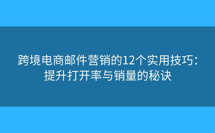跨境电商邮件营销的12个实用技巧：提升打开率与销量的秘诀