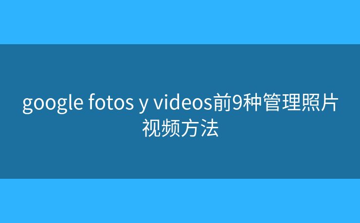 google fotos y videos前9种管理照片视频方法