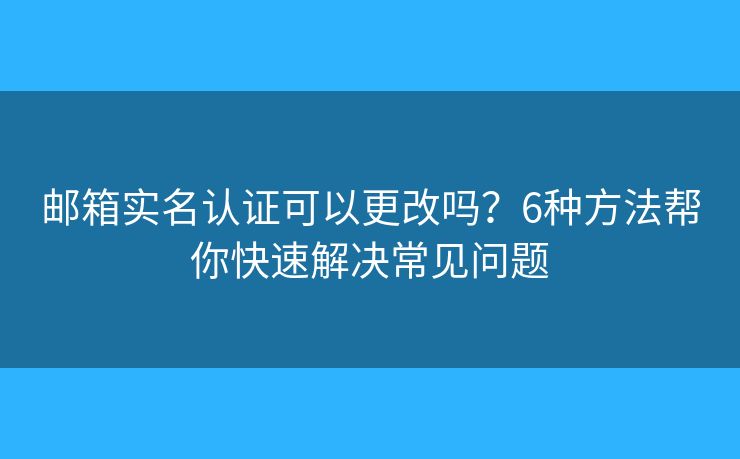 邮箱实名认证可以更改吗？6种方法帮你快速解决常见问题