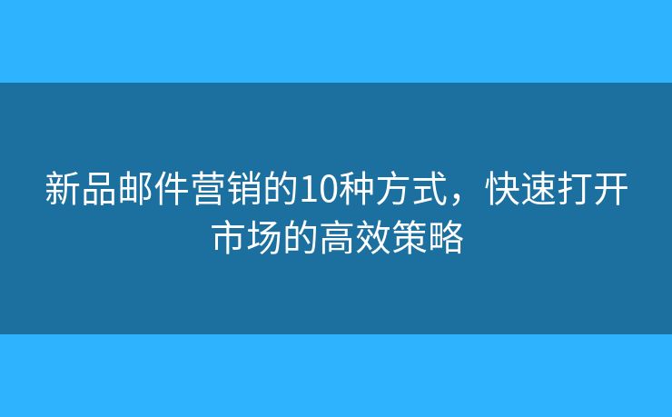新品邮件营销的10种方式，快速打开市场的高效策略