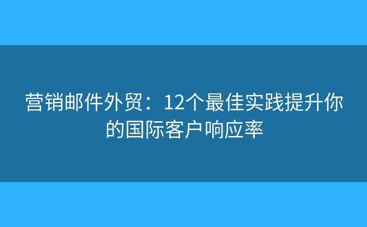 营销邮件外贸：12个最佳实践提升你的国际客户响应率