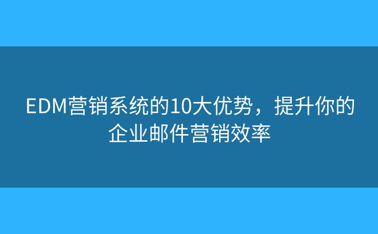 EDM营销系统的10大优势，提升你的企业邮件营销效率