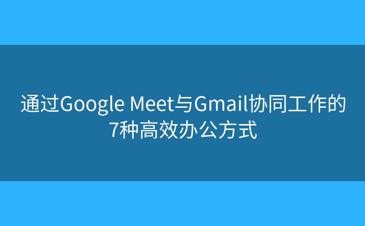 通过Google Meet与Gmail协同工作的7种高效办公方式