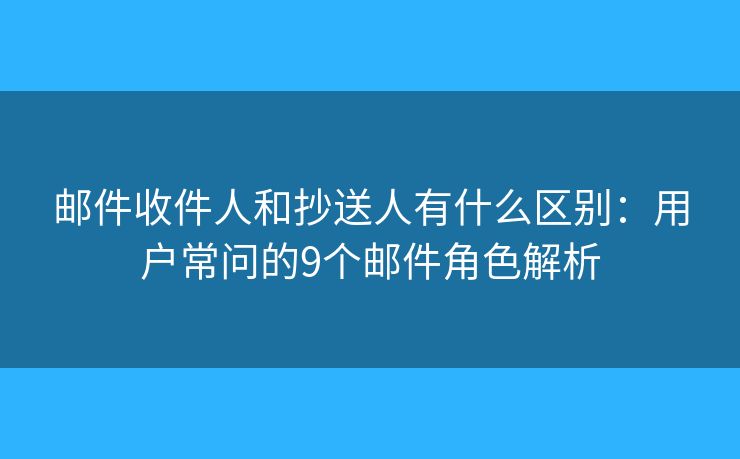 邮件收件人和抄送人有什么区别：用户常问的9个邮件角色解析