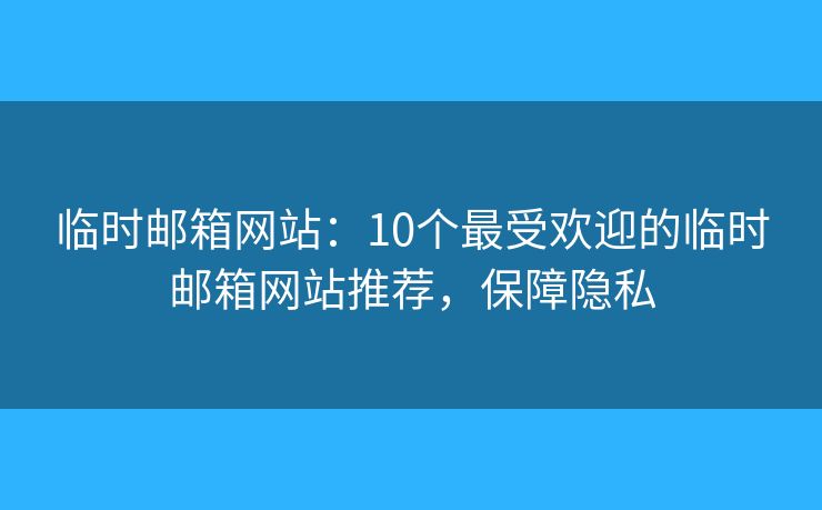临时邮箱网站：10个最受欢迎的临时邮箱网站推荐，保障隐私