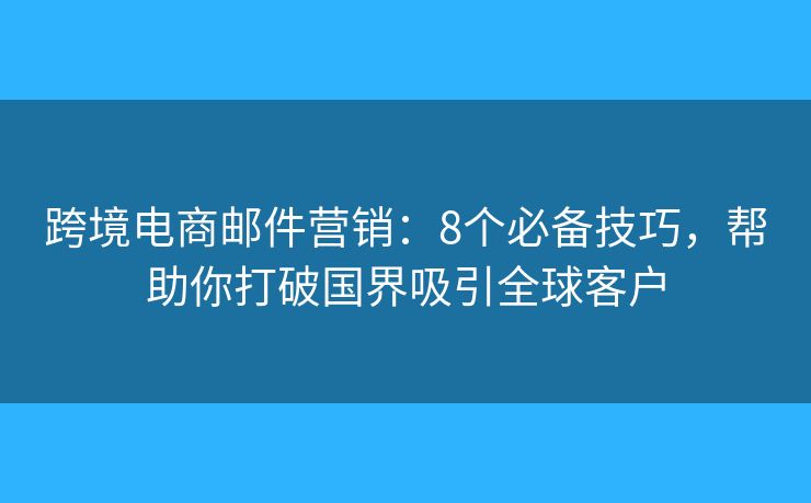跨境电商邮件营销：8个必备技巧，帮助你打破国界吸引全球客户