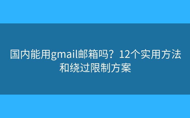 国内能用gmail邮箱吗？12个实用方法和绕过限制方案