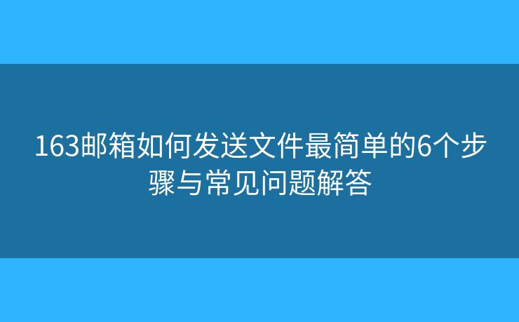 163邮箱如何发送文件最简单的6个步骤与常见问题解答