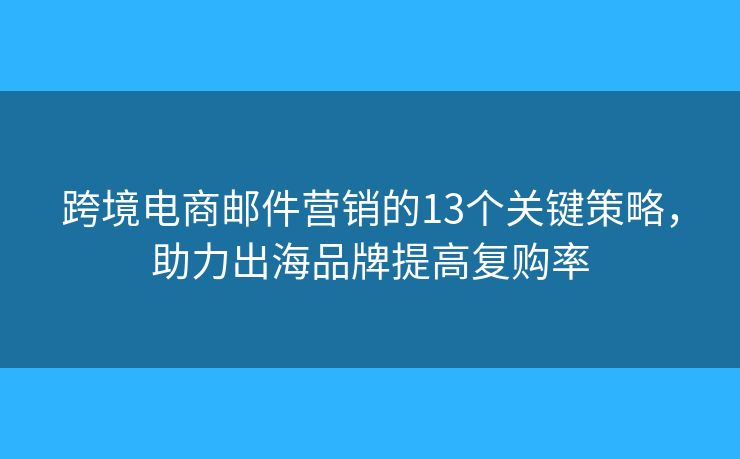 跨境电商邮件营销的13个关键策略，助力出海品牌提高复购率