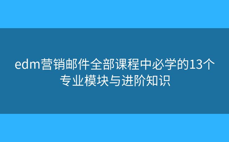 edm营销邮件全部课程中必学的13个专业模块与进阶知识