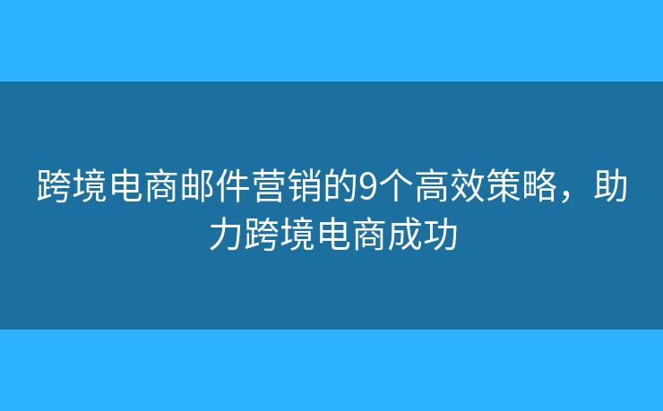 跨境电商邮件营销的9个高效策略，助力跨境电商成功