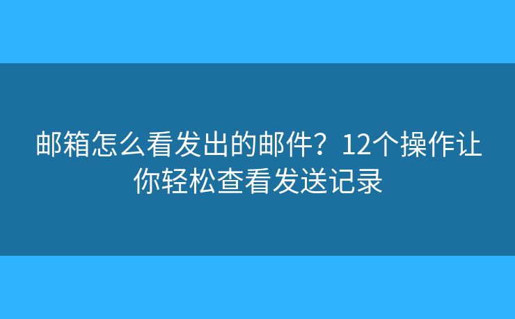 邮箱怎么看发出的邮件？12个操作让你轻松查看发送记录