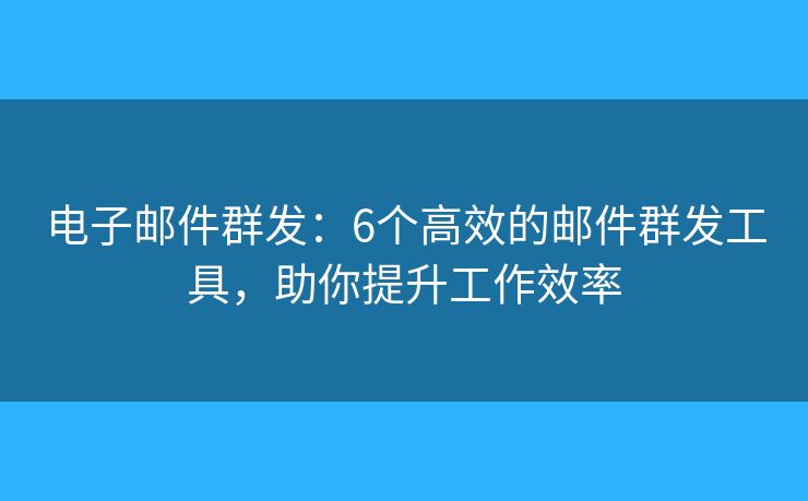 电子邮件群发：6个高效的邮件群发工具，助你提升工作效率